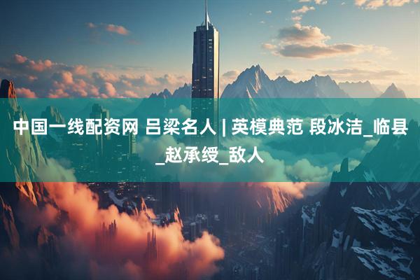 中国一线配资网 吕梁名人 | 英模典范 段冰洁_临县_赵承绶_敌人