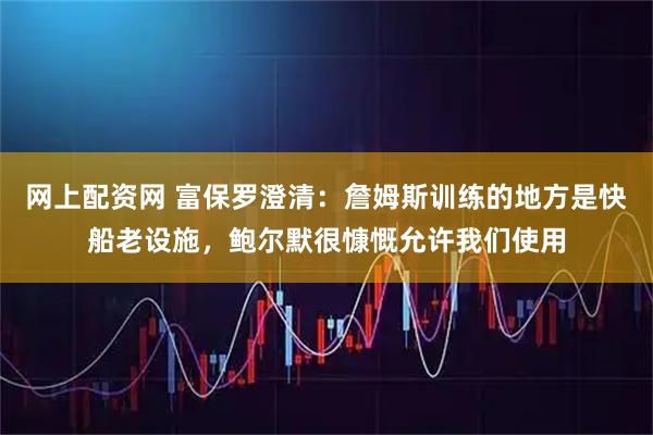 网上配资网 富保罗澄清：詹姆斯训练的地方是快船老设施，鲍尔默很慷慨允许我们使用