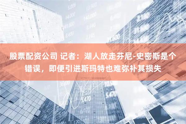股票配资公司 记者：湖人放走芬尼-史密斯是个错误，即便引进斯玛特也难弥补其损失
