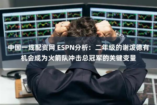 中国一线配资网 ESPN分析：二年级的谢泼德有机会成为火箭队冲击总冠军的关键变量