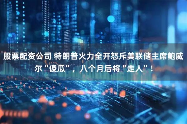 股票配资公司 特朗普火力全开怒斥美联储主席鲍威尔“傻瓜”，八个月后将“走人”！