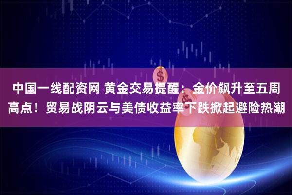中国一线配资网 黄金交易提醒：金价飙升至五周高点！贸易战阴云与美债收益率下跌掀起避险热潮
