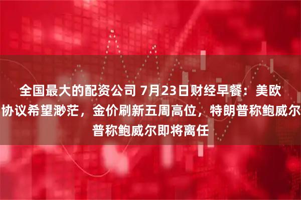 全国最大的配资公司 7月23日财经早餐：美欧达成贸易协议希望渺茫，金价刷新五周高位，特朗普称鲍威尔即将离任