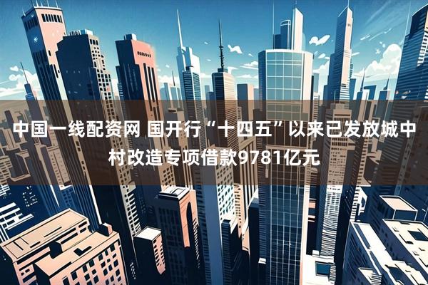 中国一线配资网 国开行“十四五”以来已发放城中村改造专项借款9781亿元